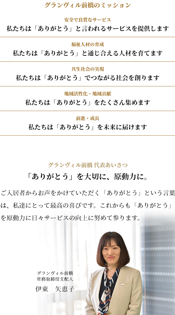 ほたか会のミッション
安全で良質なサービス　私たちは「ありがとう」と言われるサービスを提供します
福祉人材の育成　私たちは「ありがとう」と通じ合える人材を育てます
共生社会の実現　私たちは「ありがとう」でつながる社会を創ります
地域活性化・地域貢献　私たちは「ありがとう」をたくさん集めます
前進・成長　私たちは「ありがとう」を未来に届けます
グランヴィル前橋 代表あいさつ
「ありがとう」を大切に、原動力に。
利用者様からお声をかけていただく「ありがとう」という言葉は、私達にとって最高の喜びです。これからも「ありがとう」を原動力に日々サービスの向上に努めて参ります。
グランヴィル前橋　取締役支配人
伊東　矢恵子